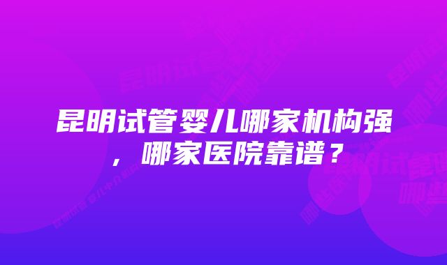 昆明试管婴儿哪家机构强，哪家医院靠谱？