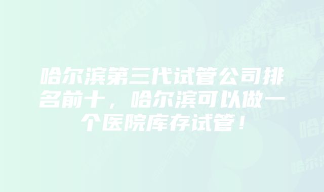 哈尔滨第三代试管公司排名前十，哈尔滨可以做一个医院库存试管！