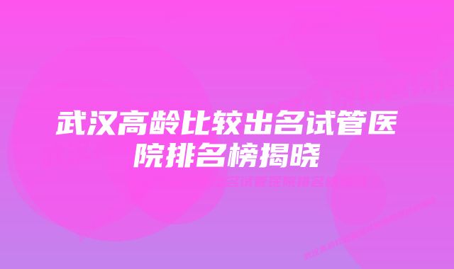 武汉高龄比较出名试管医院排名榜揭晓