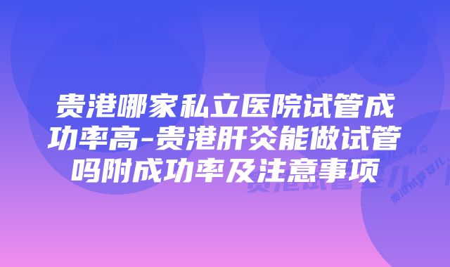 贵港哪家私立医院试管成功率高-贵港肝炎能做试管吗附成功率及注意事项