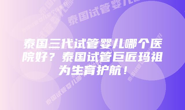 泰国三代试管婴儿哪个医院好？泰国试管巨匠玛祖为生育护航！