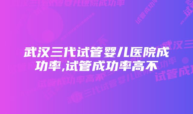 武汉三代试管婴儿医院成功率,试管成功率高不