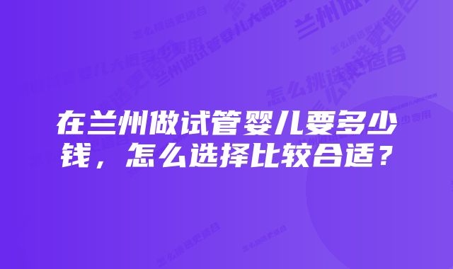 在兰州做试管婴儿要多少钱，怎么选择比较合适？