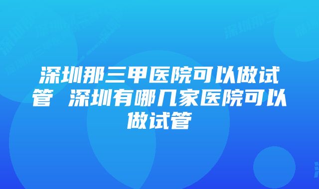 深圳那三甲医院可以做试管 深圳有哪几家医院可以做试管