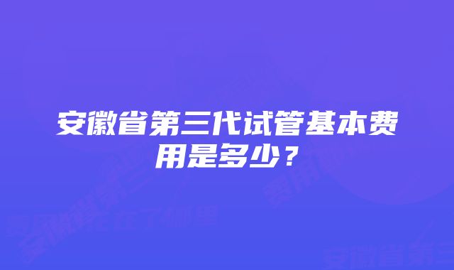 安徽省第三代试管基本费用是多少？