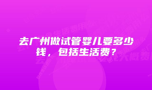 去广州做试管婴儿要多少钱，包括生活费？