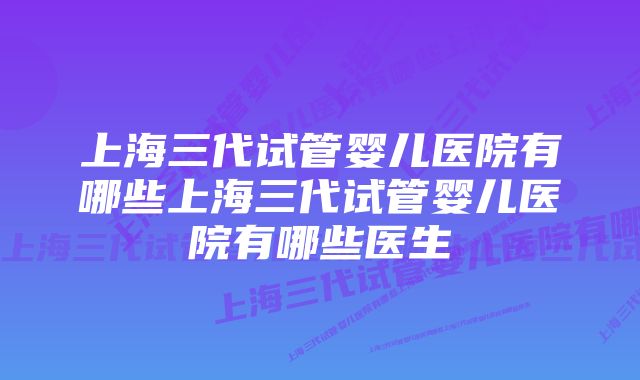 上海三代试管婴儿医院有哪些上海三代试管婴儿医院有哪些医生