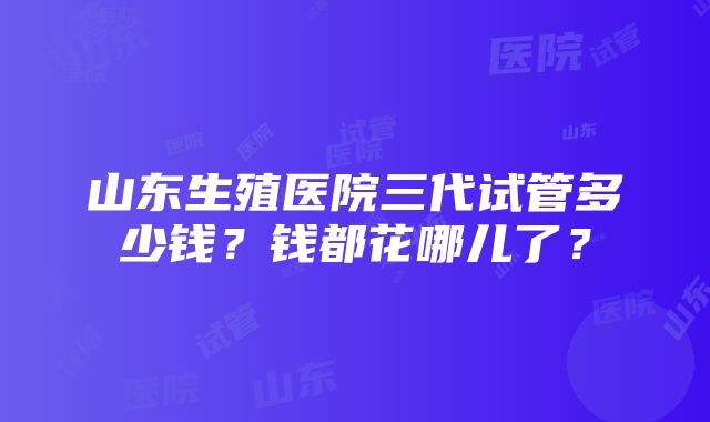 山东生殖医院三代试管多少钱？钱都花哪儿了？