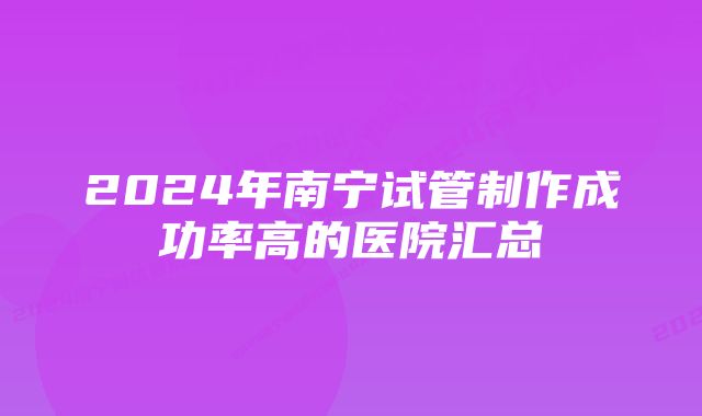 2024年南宁试管制作成功率高的医院汇总