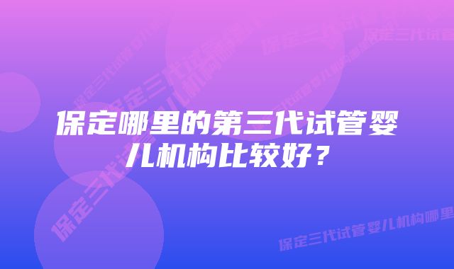 保定哪里的第三代试管婴儿机构比较好？