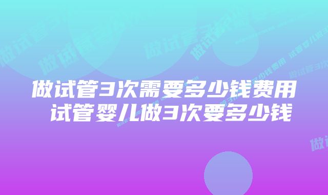 做试管3次需要多少钱费用 试管婴儿做3次要多少钱