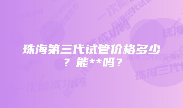 珠海第三代试管价格多少？能**吗？