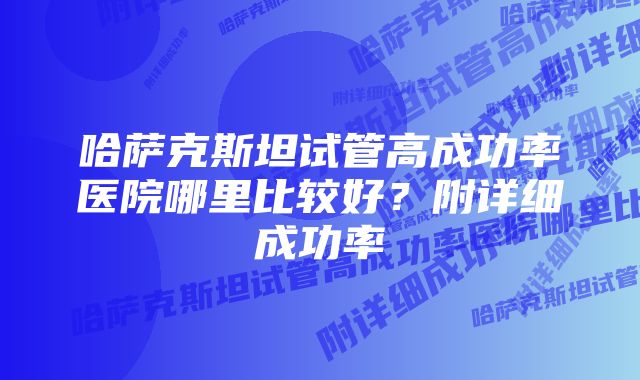 哈萨克斯坦试管高成功率医院哪里比较好？附详细成功率