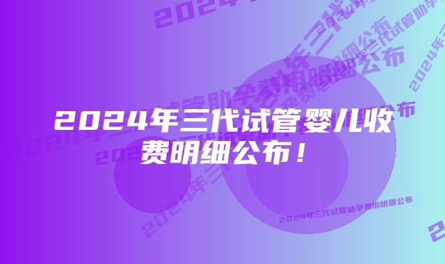 2024年三代试管婴儿收费明细公布！