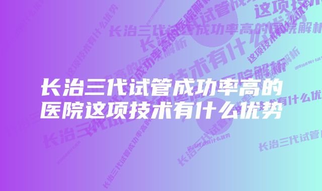 长治三代试管成功率高的医院这项技术有什么优势