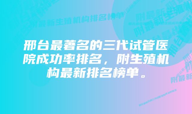 邢台最著名的三代试管医院成功率排名，附生殖机构最新排名榜单。