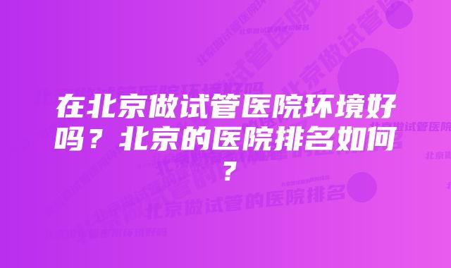 在北京做试管医院环境好吗？北京的医院排名如何？