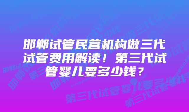 邯郸试管民营机构做三代试管费用解读！第三代试管婴儿要多少钱？