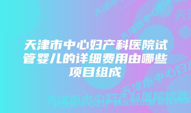 天津市中心妇产科医院试管婴儿的详细费用由哪些项目组成