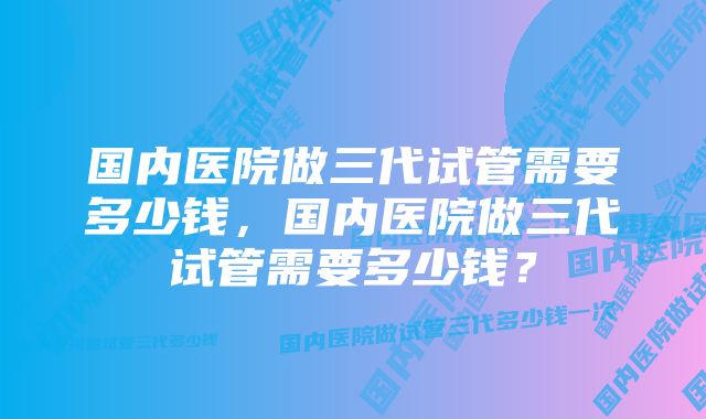 国内医院做三代试管需要多少钱，国内医院做三代试管需要多少钱？