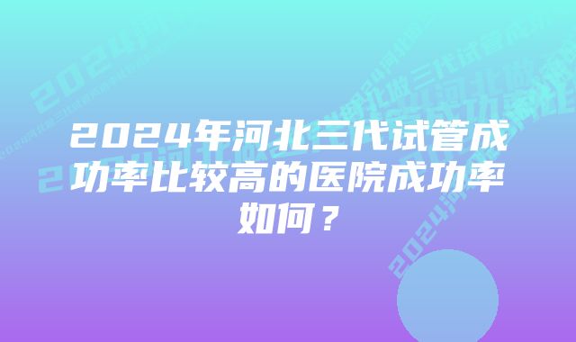 2024年河北三代试管成功率比较高的医院成功率如何？