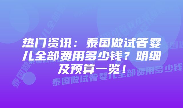 热门资讯：泰国做试管婴儿全部费用多少钱？明细及预算一览！