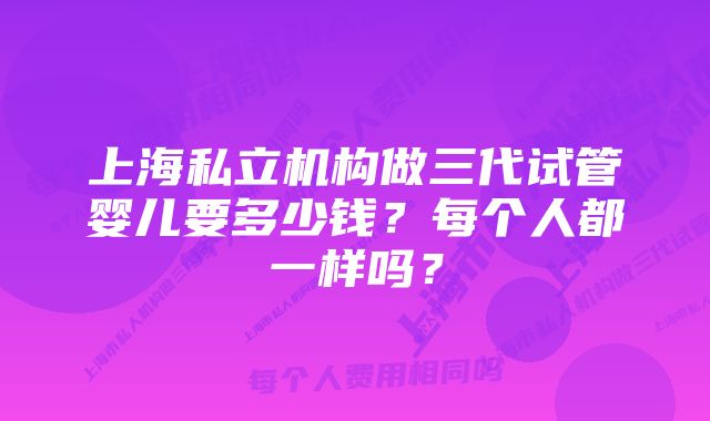 上海私立机构做三代试管婴儿要多少钱？每个人都一样吗？