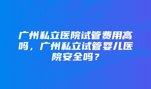 广州私立医院试管费用高吗，广州私立试管婴儿医院安全吗？