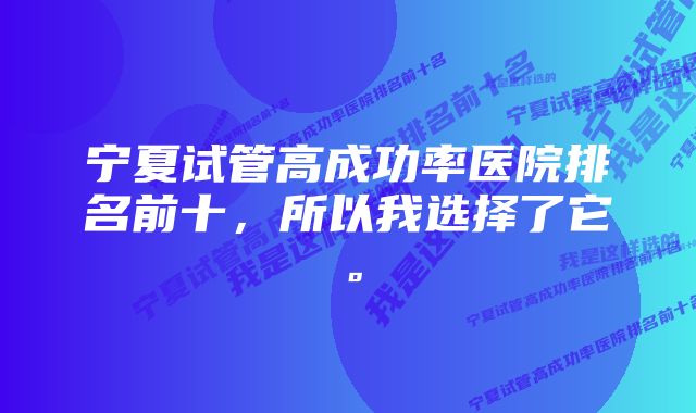 宁夏试管高成功率医院排名前十，所以我选择了它。