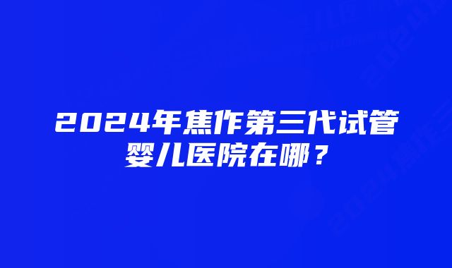 2024年焦作第三代试管婴儿医院在哪？