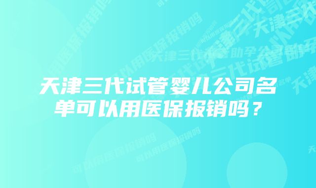 天津三代试管婴儿公司名单可以用医保报销吗？