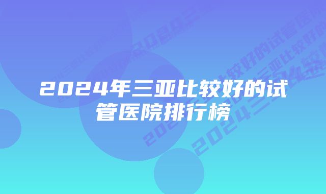 2024年三亚比较好的试管医院排行榜