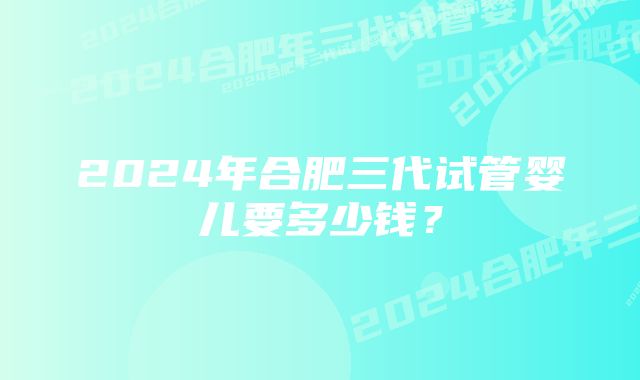 2024年合肥三代试管婴儿要多少钱？