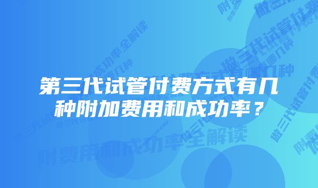 第三代试管付费方式有几种附加费用和成功率？