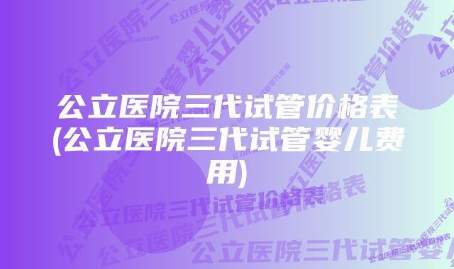 公立医院三代试管价格表(公立医院三代试管婴儿费用)