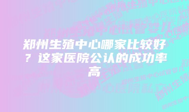 郑州生殖中心哪家比较好？这家医院公认的成功率高