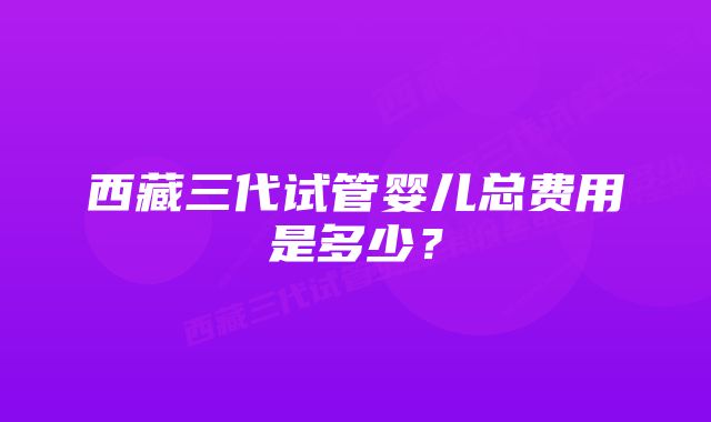 西藏三代试管婴儿总费用是多少？