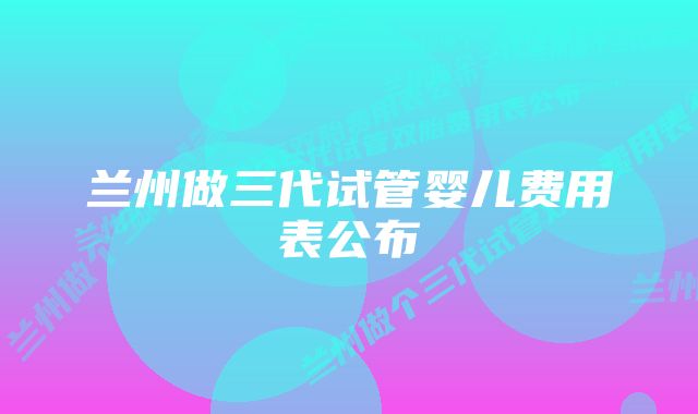 兰州做三代试管婴儿费用表公布