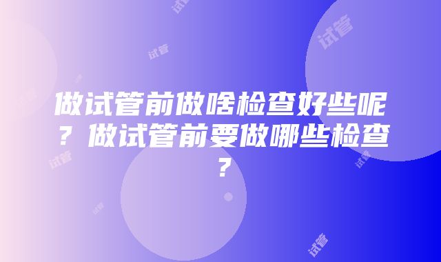 做试管前做啥检查好些呢？做试管前要做哪些检查？