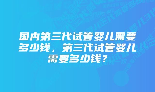 国内第三代试管婴儿需要多少钱，第三代试管婴儿需要多少钱？