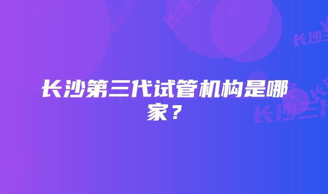 长沙第三代试管机构是哪家？