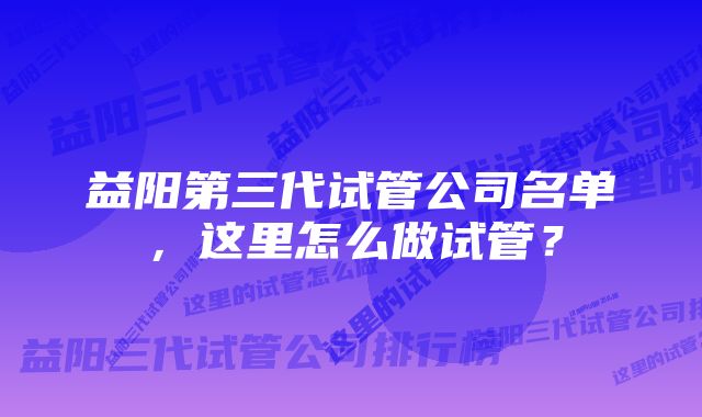 益阳第三代试管公司名单，这里怎么做试管？