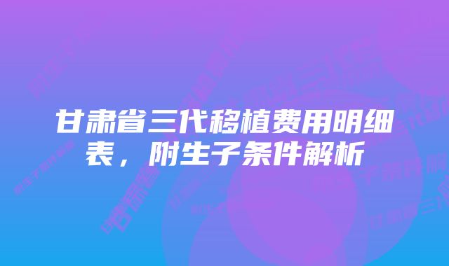 甘肃省三代移植费用明细表，附生子条件解析