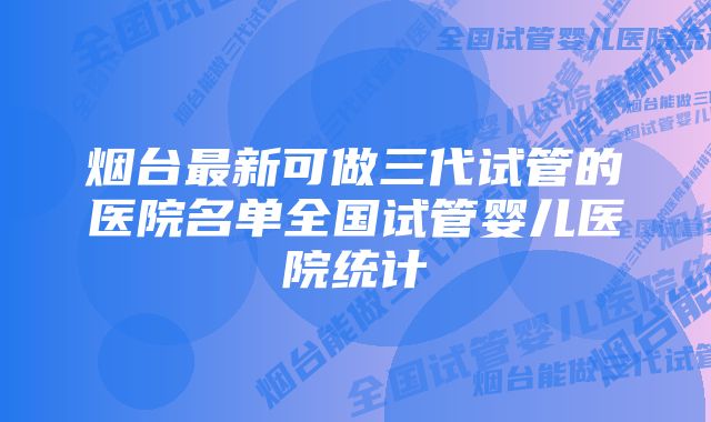 烟台最新可做三代试管的医院名单全国试管婴儿医院统计