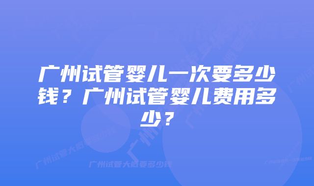 广州试管婴儿一次要多少钱？广州试管婴儿费用多少？