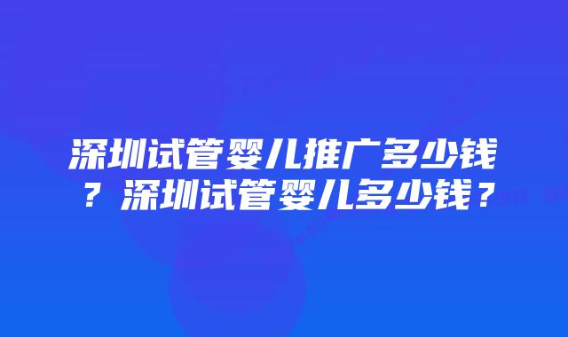 深圳试管婴儿推广多少钱？深圳试管婴儿多少钱？