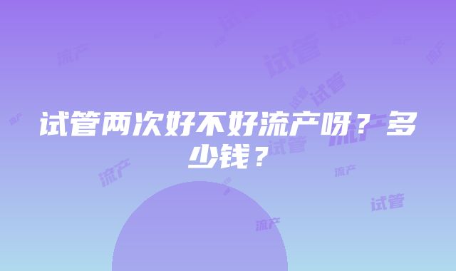 试管两次好不好流产呀？多少钱？