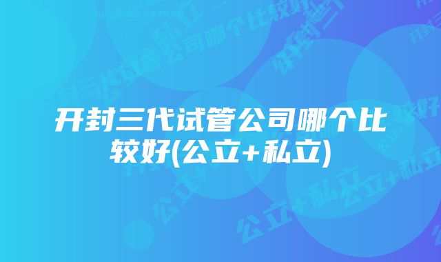 开封三代试管公司哪个比较好(公立+私立)