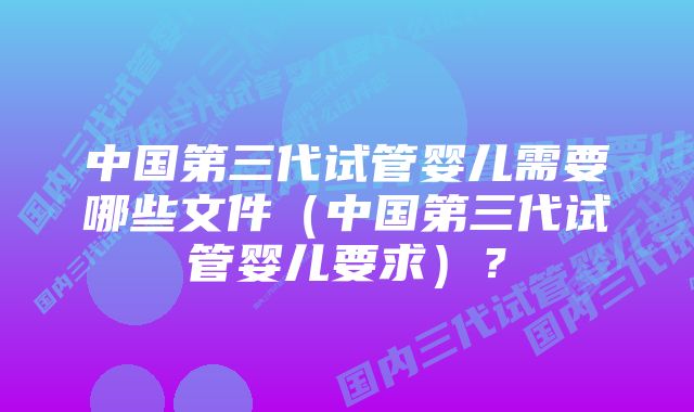 中国第三代试管婴儿需要哪些文件（中国第三代试管婴儿要求）？