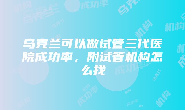 乌克兰可以做试管三代医院成功率，附试管机构怎么找